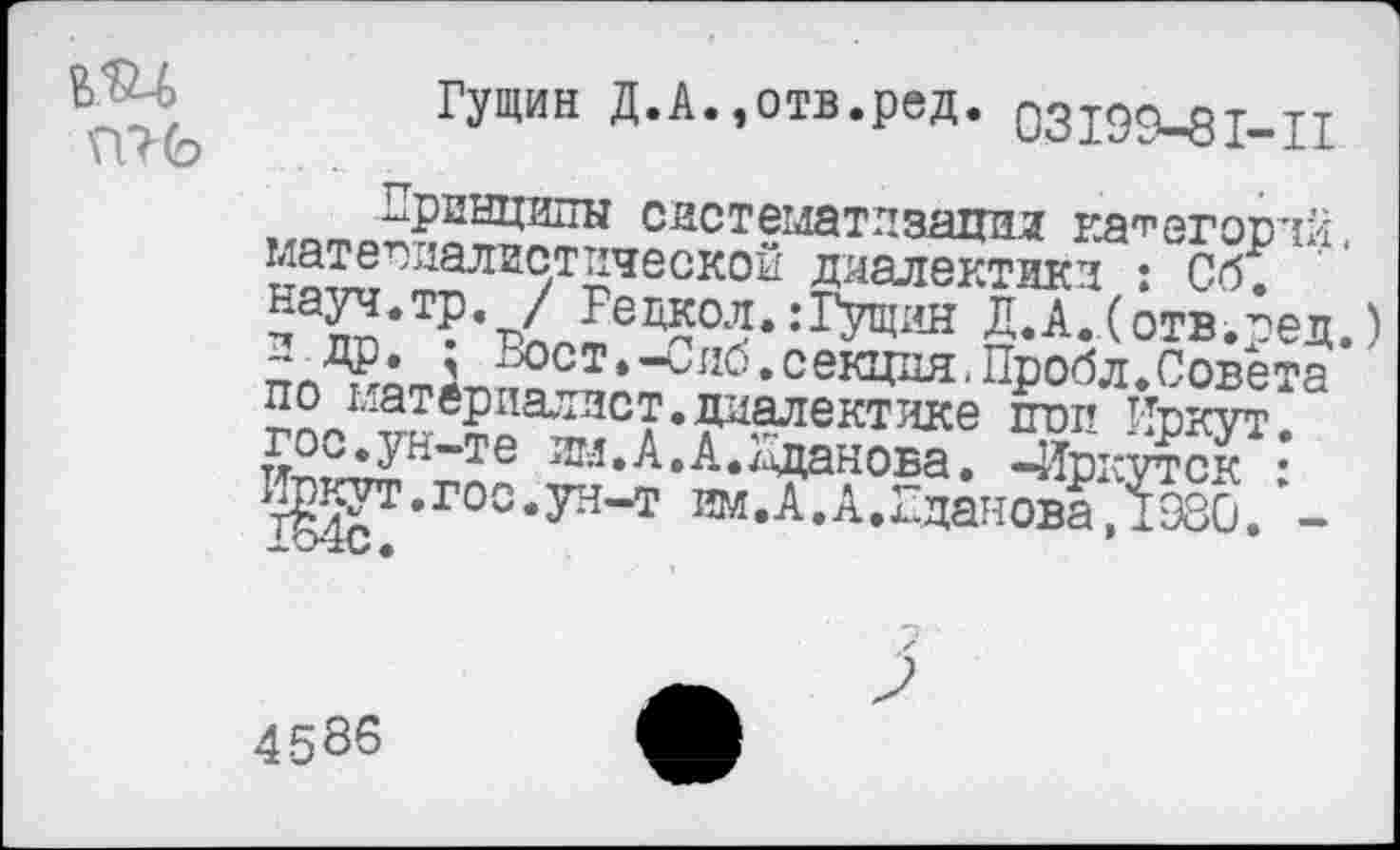 ﻿
Гущин Д.А.,отв.ред. 03199-81-11 ,^то?риыци1ты систематизации категорий, мате далистической диалектики : Сб. ^ауч.тр. / Редкол. :Гущин Д.А.(отв.пед.)
Г9°ст.-иио.секция.Пробл.Совета по материалист.диалектике пип Иркут. Цг^тт^К"*те ^••^•^••^анова. -Иркутск : ^т.гоо.ун-т им.А.А.ЕдановаДЭЗО. -
4586